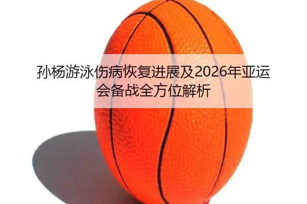 孙杨游泳伤病恢复进展及2026年亚运会备战全方位解析